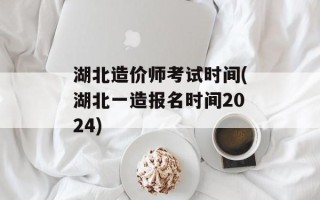 湖北造价师考试时间(湖北一造报名时间2024)