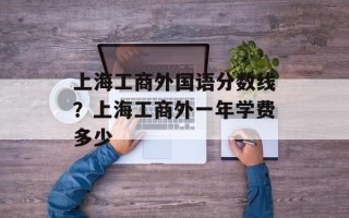上海工商外国语分数线？上海工商外一年学费多少