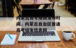 内蒙古高考成绩发布时间，内蒙古自治区普通高考招生信息网