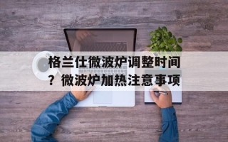 格兰仕微波炉调整时间？微波炉加热注意事项