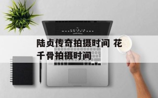 陆贞传奇拍摄时间 花千骨拍摄时间