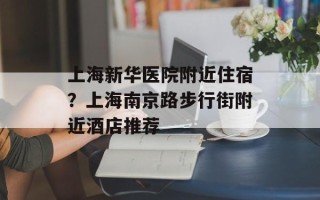 上海新华医院附近住宿？上海南京路步行街附近酒店推荐