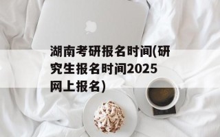 湖南考研报名时间(研究生报名时间2025网上报名)