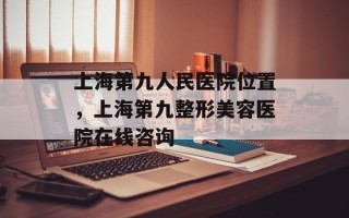 上海第九人民医院位置，上海第九整形美容医院在线咨询