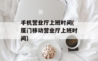 手机营业厅上班时间(厦门移动营业厅上班时间)