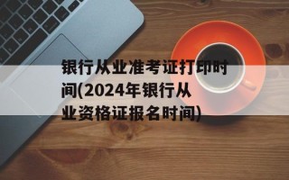 银行从业准考证打印时间(2024年银行从业资格证报名时间)