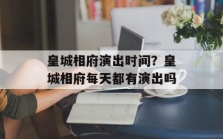 皇城相府演出时间？皇城相府每天都有演出吗