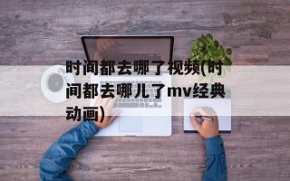 时间都去哪了视频(时间都去哪儿了mv经典动画)