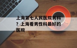 上海第七人民医院男科？上海看男性科最好的医院
