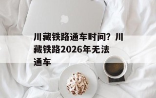 川藏铁路通车时间？川藏铁路2026年无法通车