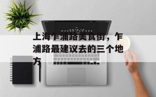 上海乍浦路美食街，乍浦路最建议去的三个地方