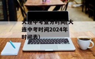 大连中考查分时间(大连中考时间2024年时间表)