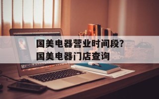 国美电器营业时间段？国美电器门店查询