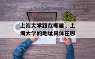 上海大学路在哪里，上海大学的地址具体在哪