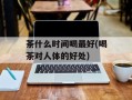 茶什么时间喝最好(喝茶对人体的好处)
