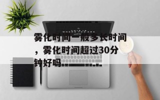 雾化时间一般多长时间，雾化时间超过30分钟好吗