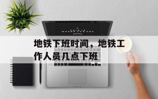 地铁下班时间，地铁工作人员几点下班