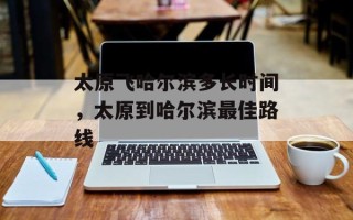 太原飞哈尔滨多长时间，太原到哈尔滨最佳路线