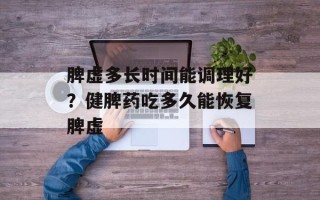 脾虚多长时间能调理好？健脾药吃多久能恢复脾虚