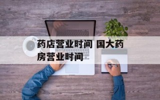 药店营业时间 国大药房营业时间