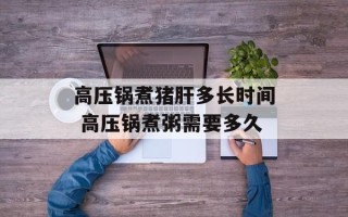 高压锅煮猪肝多长时间 高压锅煮粥需要多久