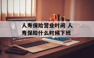 人寿保险营业时间 人寿保险什么时候下班