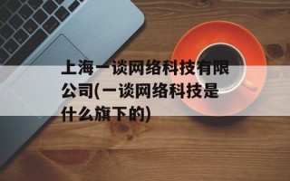 上海一谈网络科技有限公司(一谈网络科技是什么旗下的)