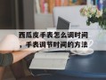 西瓜皮手表怎么调时间，手表调节时间的方法