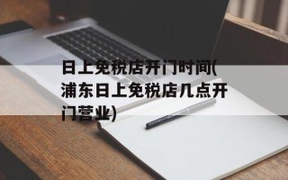 日上免税店开门时间(浦东日上免税店几点开门营业)