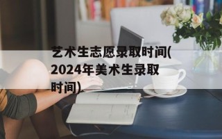 艺术生志愿录取时间(2024年美术生录取时间)