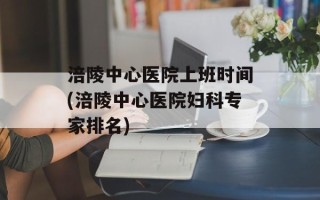 涪陵中心医院上班时间(涪陵中心医院妇科专家排名)