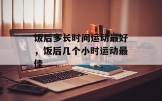 饭后多长时间运动最好，饭后几个小时运动最佳