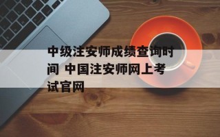 中级注安师成绩查询时间 中国注安师网上考试官网