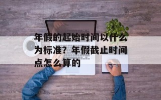 年假的起始时间以什么为标准？年假截止时间点怎么算的