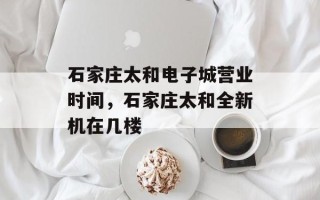石家庄太和电子城营业时间，石家庄太和全新机在几楼