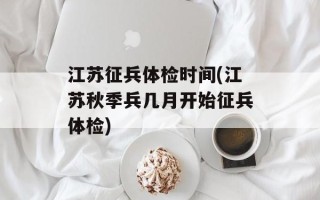 江苏征兵体检时间(江苏秋季兵几月开始征兵体检)