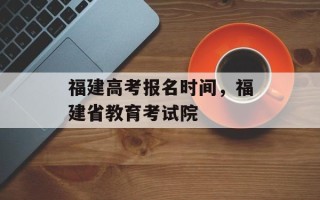 福建高考报名时间，福建省教育考试院