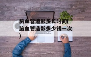 脑血管造影多长时间(脑血管造影多少钱一次)