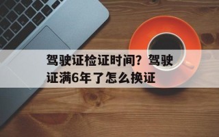 驾驶证检证时间？驾驶证满6年了怎么换证