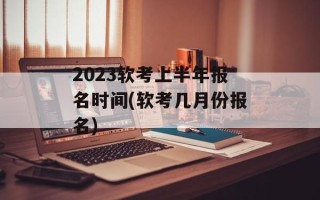 2023软考上半年报名时间(软考几月份报名)
