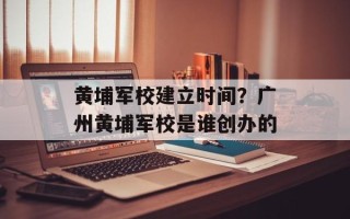 黄埔军校建立时间？广州黄埔军校是谁创办的