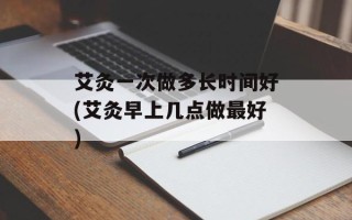 艾灸一次做多长时间好(艾灸早上几点做最好)