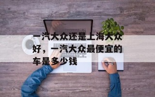 一汽大众还是上海大众好，一汽大众最便宜的车是多少钱