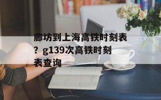 廊坊到上海高铁时刻表？g139次高铁时刻表查询