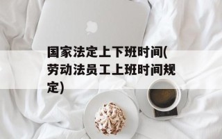 国家法定上下班时间(劳动法员工上班时间规定)