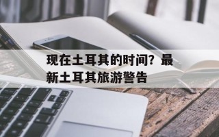 现在土耳其的时间？最新土耳其旅游警告