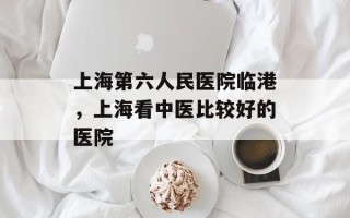 上海第六人民医院临港，上海看中医比较好的医院