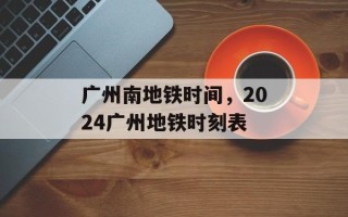 广州南地铁时间，2024广州地铁时刻表