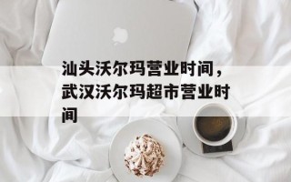 汕头沃尔玛营业时间，武汉沃尔玛超市营业时间