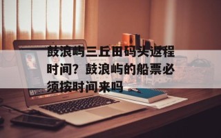 鼓浪屿三丘田码头返程时间？鼓浪屿的船票必须按时间来吗
